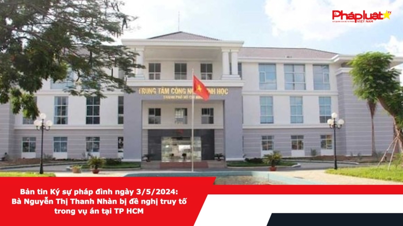 Bản tin Ký sự pháp đình ngày 3/5/2024: Bà Nguyễn Thị Thanh Nhàn bị đề nghị truy tố trong vụ án tại TP HCM