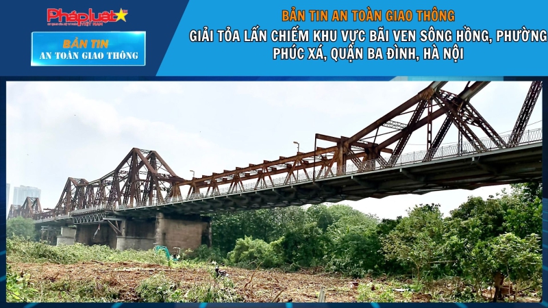 Bản tin ATGT ngày 07/05/2024: Giải tỏa lấn chiếm khu vực bãi ven sông Hồng, Phường Phúc Xá, Quận Ba Đình, Hà Nội.