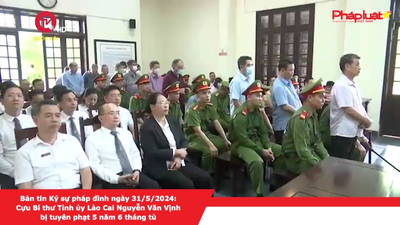 Bản tin Ký sự pháp đình ngày 31/5/2024: Cựu Bí thư Tỉnh ủy Lào Cai Nguyễn Văn Vịnh bị tuyên phạt 5 năm 6 tháng tù