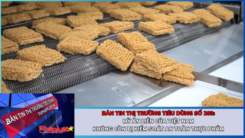 Bản tin Thị trường Tiêu dùng số 203: Mỳ ăn liền của Việt Nam không còn bị kiểm soát an toàn thực phẩm