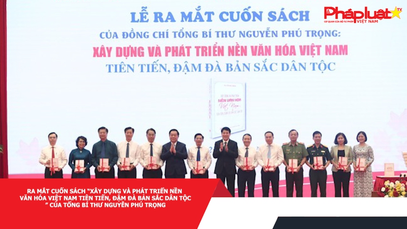Ra mắt cuốn sách “Xây dựng và phát triển nền văn hóa Việt Nam tiên tiến, đậm đà bản sắc dân tộc” của Tổng Bí thư Nguyễn Phú Trọng