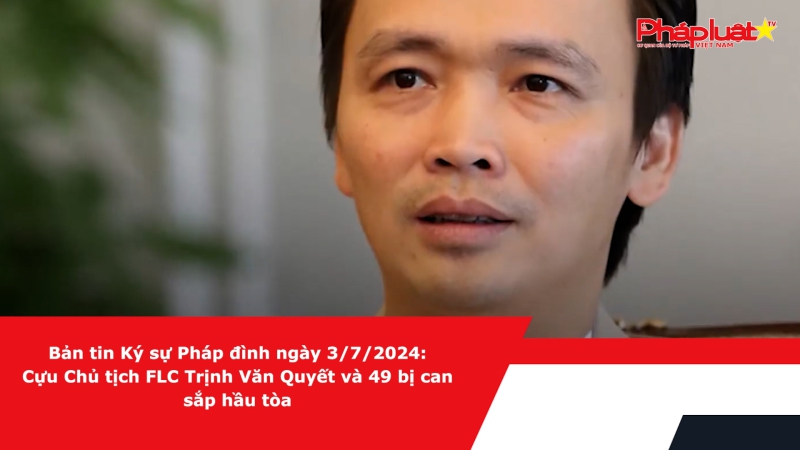 Bản tin Ký sự Pháp đình ngày 3/7/2024: Cựu Chủ tịch FLC Trịnh Văn Quyết và 49 bị can sắp hầu tòa