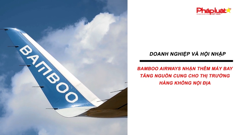 Bản tin Doanh nghiệp và Hội nhập: Bamboo Airways nhận thêm máy bay,tăng nguồn cung cho thị trường hàng không nội địa