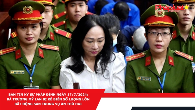 Bản tin Ký sự pháp đình ngày 17/7/2024: Bà Trương Mỹ Lan bị kê biên số lượng lớn bất động sản trong vụ án thứ hai