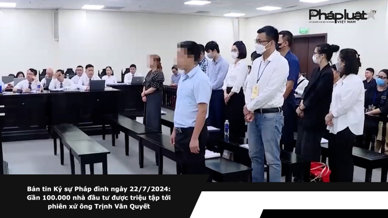 Bản tin Ký sự Pháp đình ngày 22/7/2024: Gần 100.000 nhà đầu tư được triệu tập tới phiên xử ông Trịnh Văn Quyết