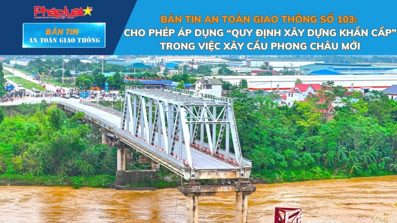 Bản tin An toàn Giao thông số 103: Cho phép áp dụng “quy định xây dựng khẩn cấp” trong việc xây cầu Phong Châu mới