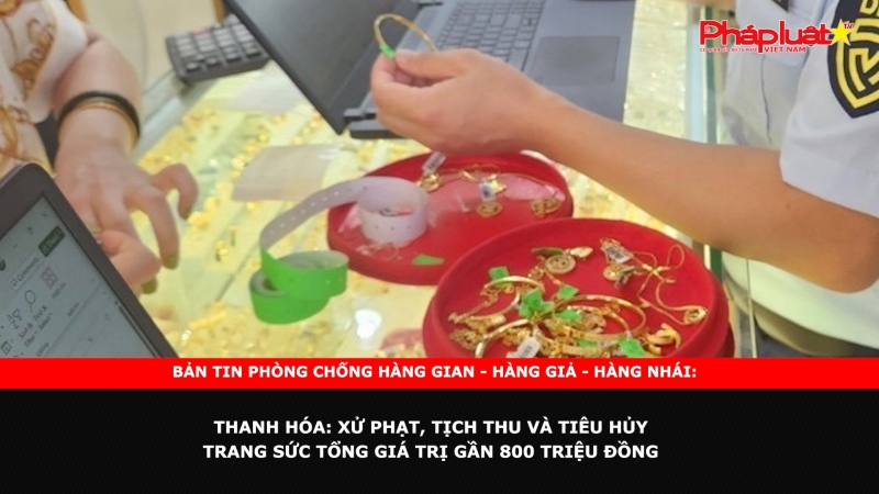 Bản tin chung tay cùng doanh nghiệp phòng chống Hàng gian- Hàng giả- Hàng nhái ngày 9/10/2024 - Thanh Hóa: Xử phạt, tịch thu và tiêu hủy trang sức tổng giá trị gần 800 triệu đồng