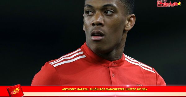 Anthony Martial muốn rời Manchester United hè này