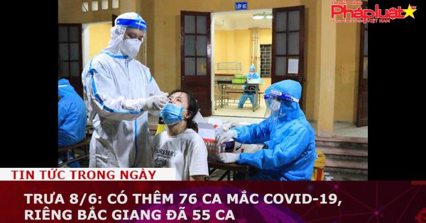 Trưa 8/6: Có thêm 76 ca mắc COVID-19, riêng Bắc Giang đã 55 ca, TP HCM 10 ca