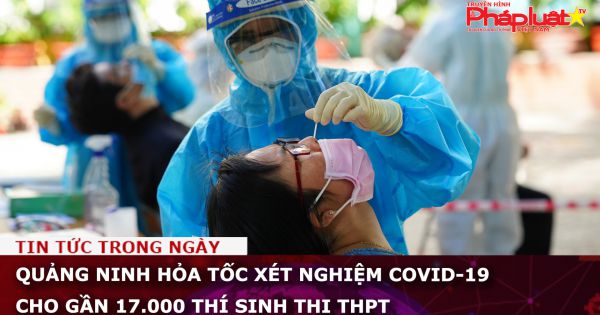 Quảng Ninh hỏa tốc xét nghiệm Covid-19 cho gần 17.000 thí sinh thi THPT