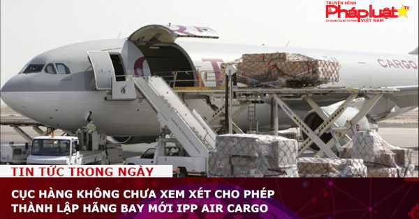 Cục Hàng không chưa xem xét cho phép thành lập hãng bay mới IPP Air Cargo