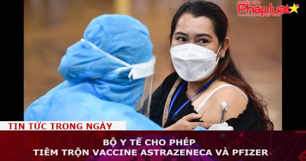 Bộ Y tế cho phép tiêm trộn vaccine AstraZeneca và Pfizer