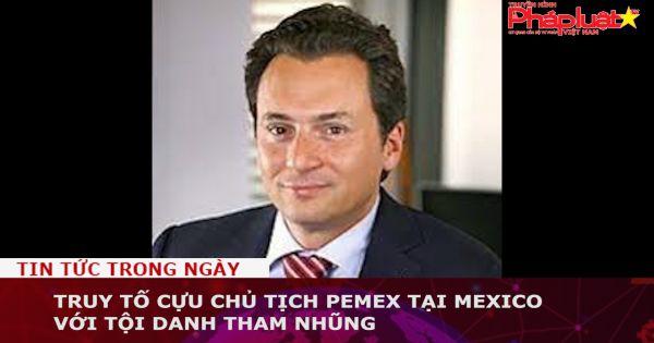 Mexico: Truy tố cựu Chủ tịch tập đoàn dầu khí quốc gia PEMEX với tội danh tham nhũng