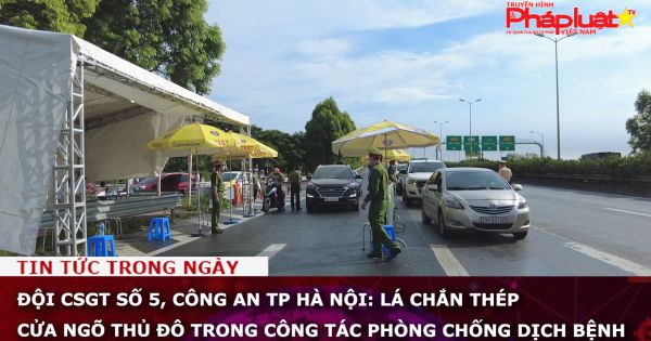 Đội CSGT số 5, Công an TP Hà Nội: Lá chắn thép cửa ngõ thủ đô trong công tác phòng chống dịch bệnh