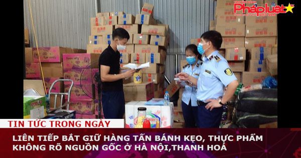 Liên tiếp bắt giữ hàng tấn bánh kẹo, thực phẩm không rõ nguồn gốc ở Hà Nội,Thanh Hoá