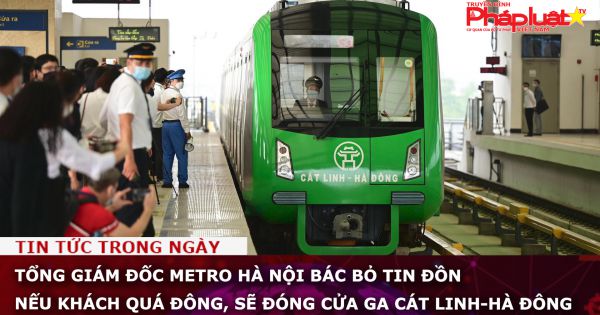 Tổng giám đốc Metro Hà Nội bác bỏ tin đồn nếu khách quá đông, sẽ đóng cửa ga Cát Linh-Hà Đông