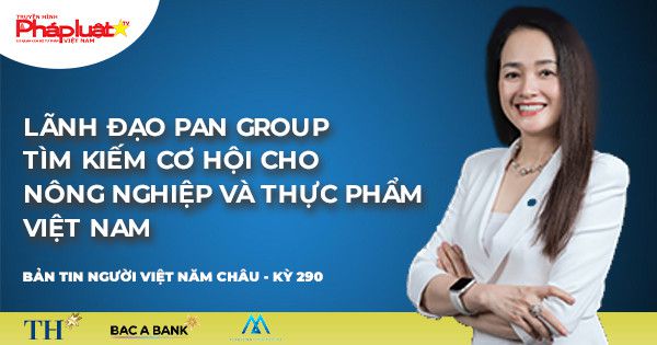 Bản tin Người Việt Năm Châu: Lãnh đạo PAN Group tìm kiếm cơ hội cho nông nghiệp và thực phẩm Việt Nam