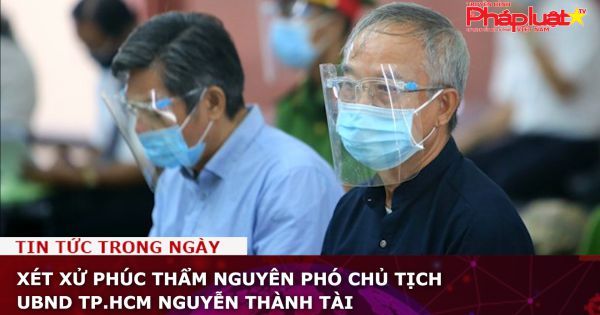 Xét xử phúc thẩm nguyên Phó Chủ tịch UBND TP.HCM Nguyễn Thành Tài