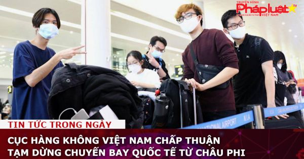 Cục Hàng không Việt Nam chấp thuận tạm dừng chuyến bay quốc tế từ Châu Phi