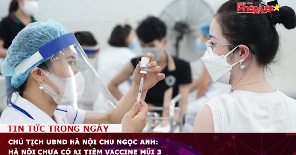 Chủ tịch UBND Hà Nội Chu Ngọc Anh: Hà Nội chưa có ai tiêm vaccine mũi 3