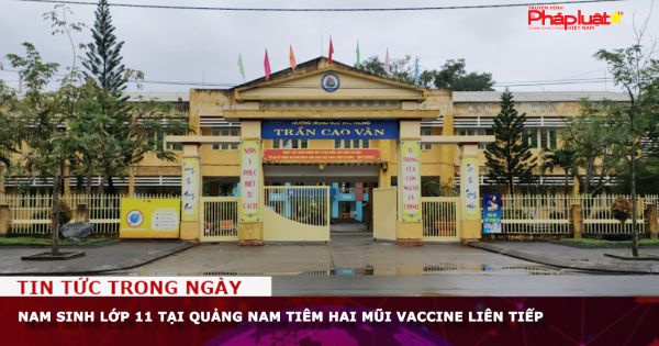 Nam sinh lớp 11 tại Quảng Nam tiêm hai mũi vaccine Covid-19 liên tiếp