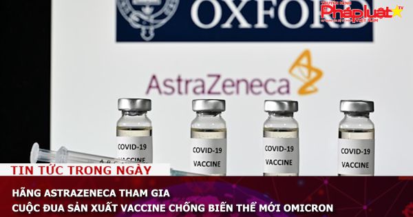 Hãng AstraZeneca tham gia cuộc đua sản xuất vaccine chống biến thể mới Omicron