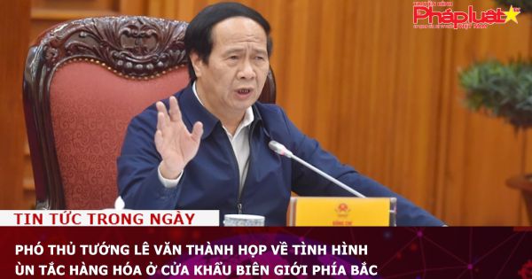 Phó Thủ tướng Lê Văn Thành họp về tình hình ùn tắc hàng hóa ở cửa khẩu biên giới phía Bắc