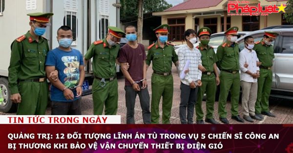Quảng Trị: 12 đối tượng lĩnh án tù trong vụ 5 chiến sĩ công an bị thương khi bảo vệ vận chuyển thiết bị điện gió