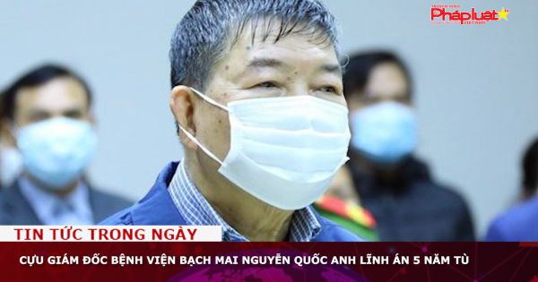 Cựu Giám đốc Bệnh viện Bạch Mai Nguyễn Quốc Anh lĩnh án 5 năm tù