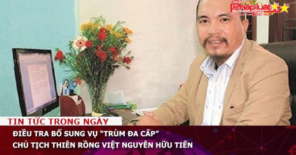 Điều tra bổ sung vụ “trùm đa cấp” Chủ tịch Thiên Rồng Việt Nguyễn Hữu Tiến