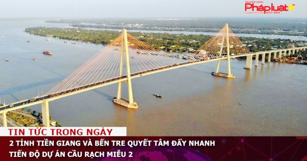 2 tỉnh Tiền Giang và Bến Tre quyết tâm đẩy nhanh tiến độ dự án cầu Rạch Miễu 2