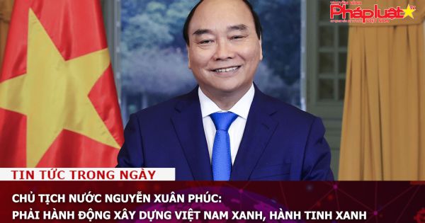 Chủ tịch nước Nguyễn Xuân Phúc: Phải hành động xây dựng Việt Nam xanh, hành tinh xanh