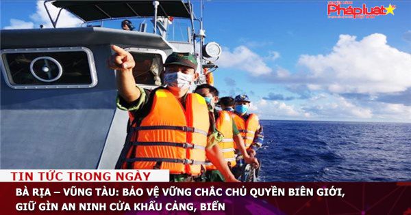 Bà Rịa – Vũng Tàu: Bảo vệ vững chắc chủ quyền biên giới, giữ gìn an ninh cửa khẩu cảng, biển
