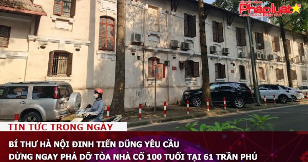 Bí thư Hà Nội Đinh Tiến Dũng yêu cầu dừng ngay phá dỡ tòa nhà cổ 100 tuổi tại 61 Trần Phú