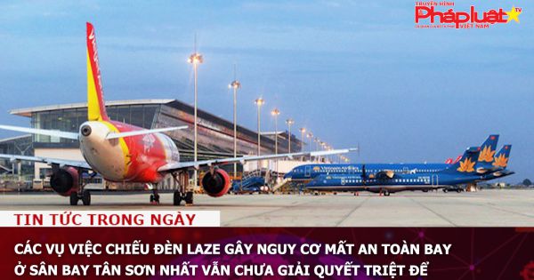 Các vụ việc chiếu đèn laze gây nguy cơ mất an toàn bay ở sân bay Tân Sơn Nhất vẫn chưa giải quyết triệt để