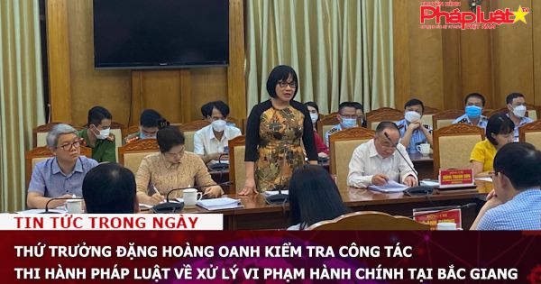 Thứ trưởng Đặng Hoàng Oanh kiểm tra công tác thi hành pháp luật về xử lý vi phạm hành chính tại Bắc Giang