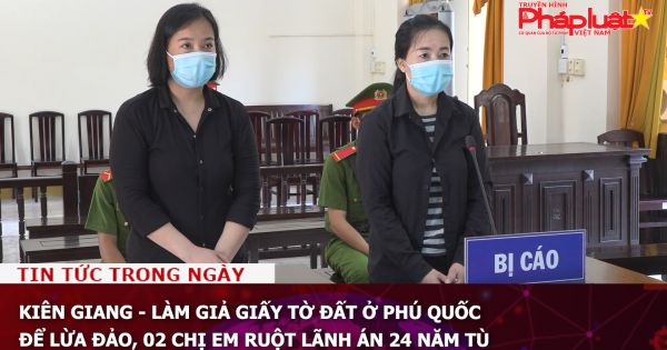 Kiên Giang - Làm giả giấy tờ đất ở Phú Quốc để lừa đảo, 02 chị em ruột lãnh án 24 năm tù