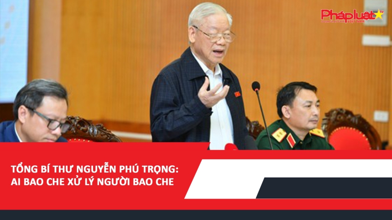 Tổng Bí thư Nguyễn Phú Trọng: Ai bao che xử lý người bao che