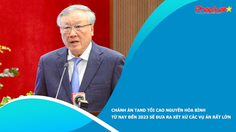 Chánh án TAND tối cao Nguyễn Hòa Bình: Từ nay đến 2023 sẽ đưa ra xét xử các vụ án rất lớn