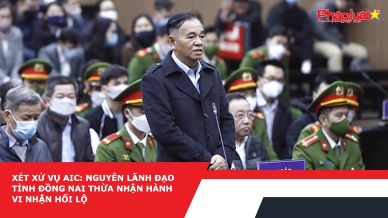 Xét xử vụ AIC: Nguyên lãnh đạo tỉnh Đồng Nai thừa nhận hành vi nhận hối lộ