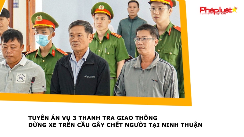 Tuyên án vụ 3 thanh tra giao thông dừng xe trên cầu gây chết người tại Ninh Thuận