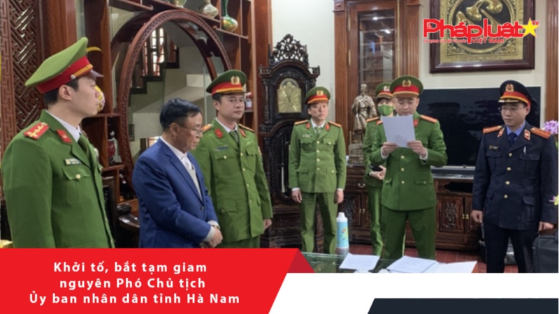 Khởi tố, bắt tạm giam nguyên Phó Chủ tịch Ủy ban nhân dân tỉnh Hà Nam
