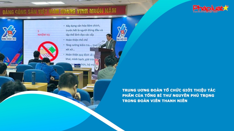 Trung Uơng Đoàn tổ chức giới thiệu tác phẩm của Tổng Bí thư Nguyễn Phú Trọng trong đoàn viên thanh niên