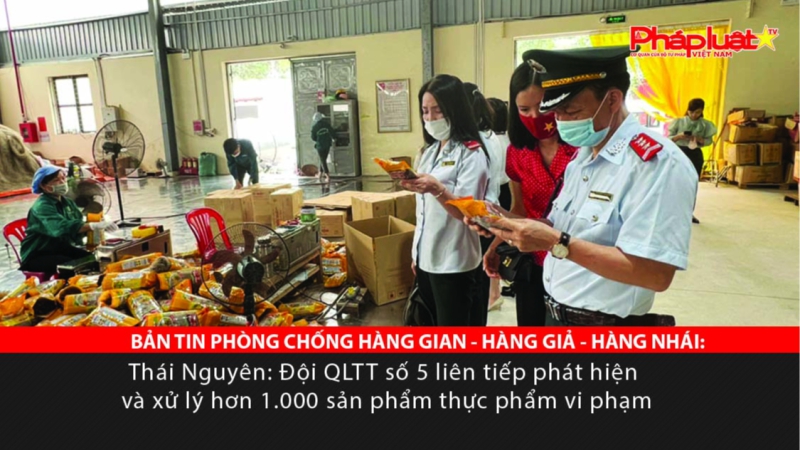 BẢN TIN PHÒNG CHỐNG HÀNG GIAN - HÀNG GIẢ - HÀNG NHÁI: Thái Nguyên: Đội QLTT số 5 liên tiếp phát hiện và xử lý hơn 1.000 sản phẩm thực phẩm vi phạm