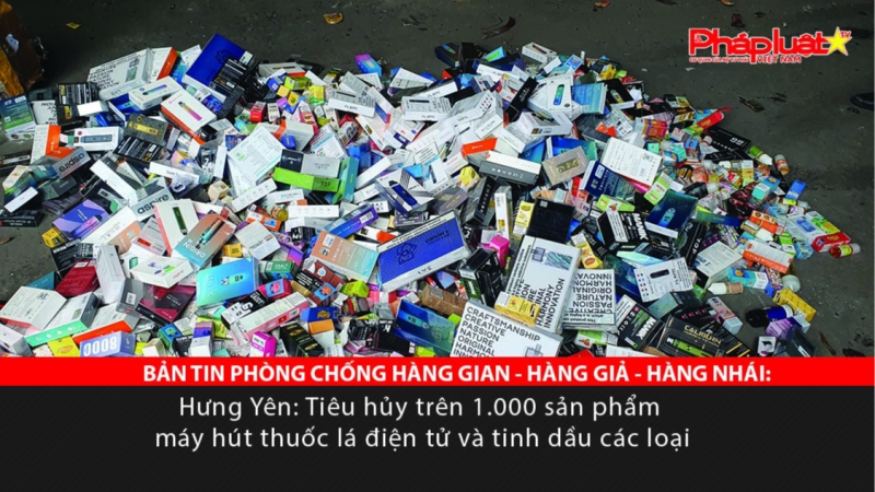 BẢN TIN PHÒNG CHỐNG HÀNG GIAN - HÀNG GIẢ - HÀNG NHÁI: Hưng Yên: Tiêu hủy trên 1.000 sản phẩm máy hút thuốc lá điện tử và tinh dầu các loại
