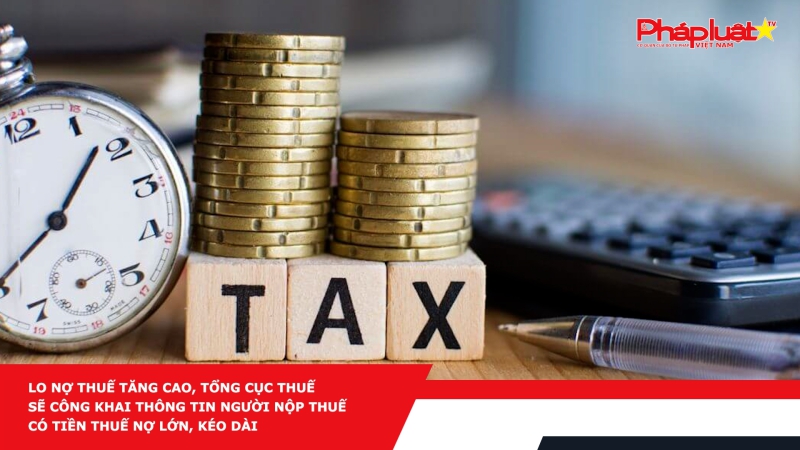 Lo nợ thuế tăng cao, Tổng cục Thuế sẽ công khai thông tin người nộp thuế có tiền thuế nợ lớn, kéo dài