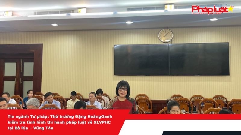 Tin ngành Tư pháp: Thứ trưởng Đặng Hoàng Oanh kiểm tra tình hình thi hành pháp luật về XLVPHC tại Bà Rịa – Vũng Tàu