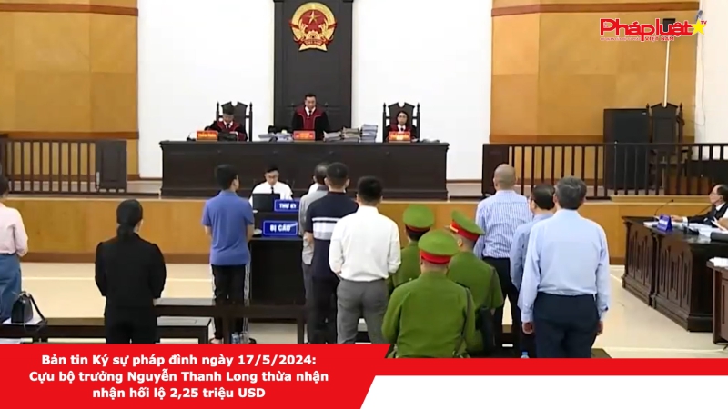 Bản tin Ký sự pháp đình ngày 17/5/2024: Cựu Bộ trưởng Nguyễn Thanh Long thừa nhận nhận hối lộ 2,25 triệu USD