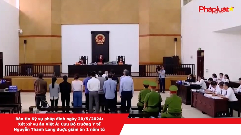 Bản tin Ký sự pháp đình ngày 20/5/2024: Xét xử vụ án Việt Á: Cựu Bộ trưởng Y tế Nguyễn Thanh Long được giảm án 1 năm tù